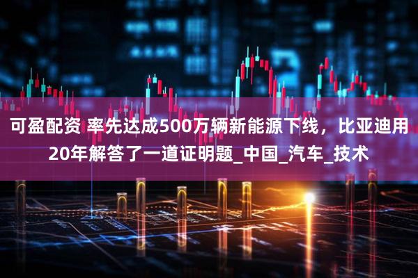 可盈配资 率先达成500万辆新能源下线，比亚迪用20年解答了一道证明题_中国_汽车_技术