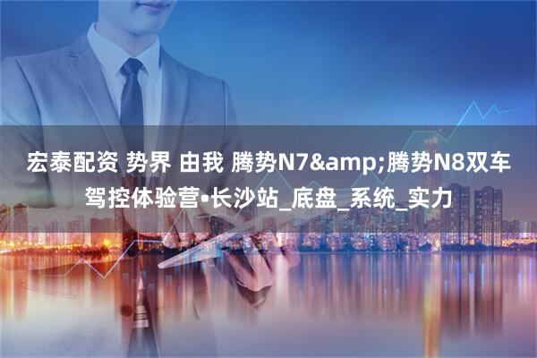 宏泰配资 势界 由我 腾势N7&腾势N8双车驾控体验营•长沙站_底盘_系统_实力