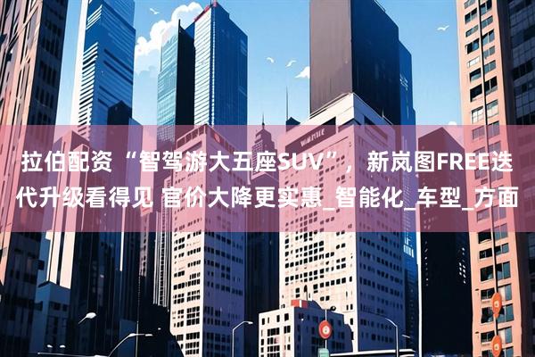 拉伯配资 “智驾游大五座SUV”，新岚图FREE迭代升级看得见 官价大降更实惠_智能化_车型_方面