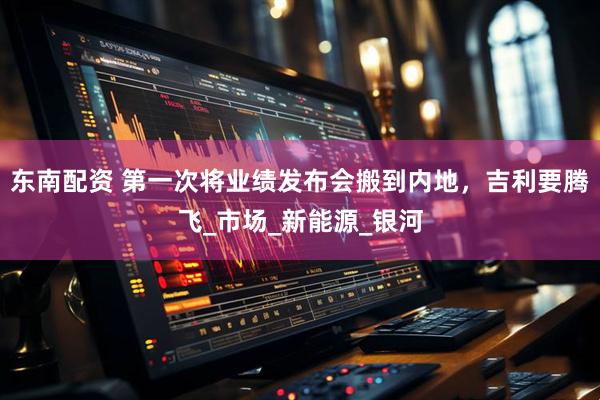 东南配资 第一次将业绩发布会搬到内地，吉利要腾飞_市场_新能源_银河