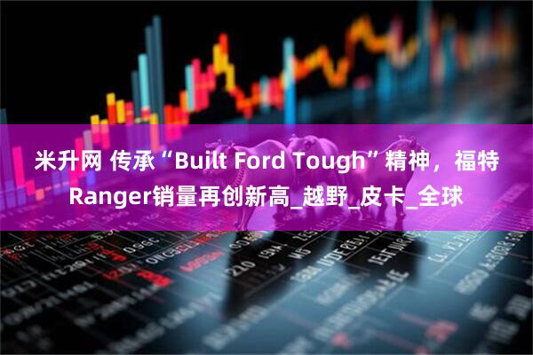 米升网 传承“Built Ford Tough”精神，福特Ranger销量再创新高_越野_皮卡_全球