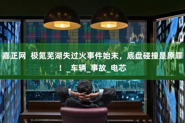 嘉正网  极氪芜湖失过火事件始末，底盘碰撞是原罪！_车辆_事故_电芯