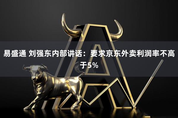 易盛通 刘强东内部讲话：要求京东外卖利润率不高于5%