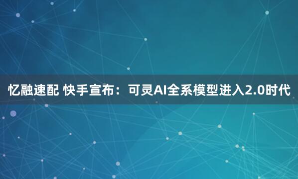 忆融速配 快手宣布：可灵AI全系模型进入2.0时代