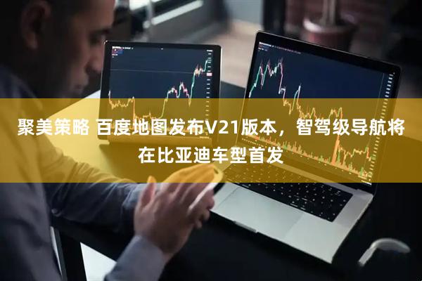 聚美策略 百度地图发布V21版本，智驾级导航将在比亚迪车型首发