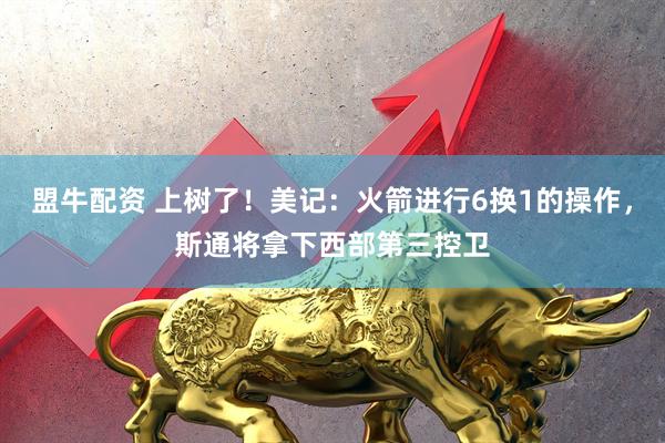 盟牛配资 上树了！美记：火箭进行6换1的操作，斯通将拿下西部第三控卫