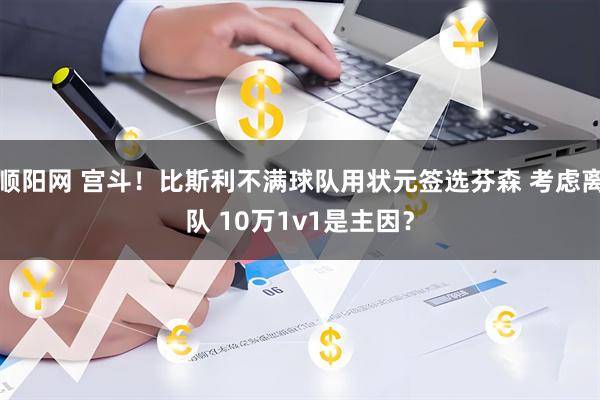 顺阳网 宫斗！比斯利不满球队用状元签选芬森 考虑离队 10万1v1是主因？