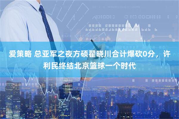 爱策略 总亚军之夜方硕翟晓川合计爆砍0分，许利民终结北京篮球一个时代