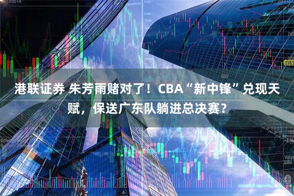 港联证券 朱芳雨赌对了！CBA“新中锋”兑现天赋，保送广东队躺进总决赛？