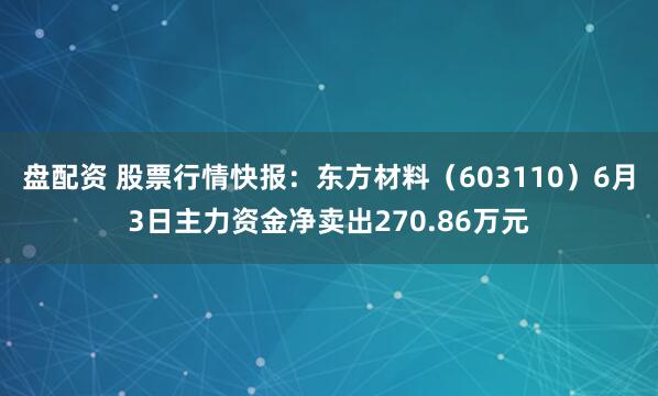 盘配资 股票行情快报：东方材料（603110）6月3日主力资金净卖出270.86万元