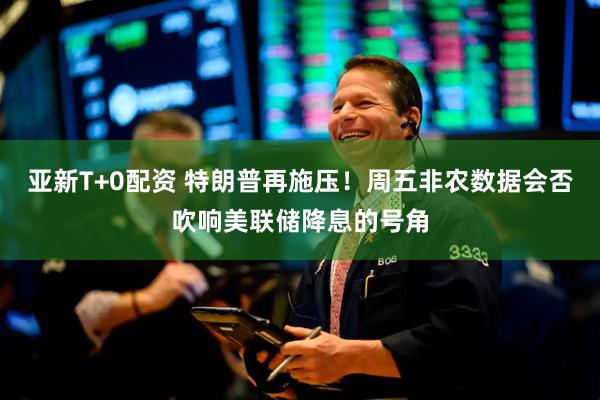 亚新T+0配资 特朗普再施压！周五非农数据会否吹响美联储降息的号角