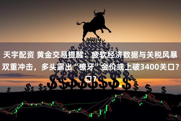 天宇配资 黄金交易提醒：疲软经济数据与关税风暴双重冲击，多头露出“獠牙”金价或上破3400关口？