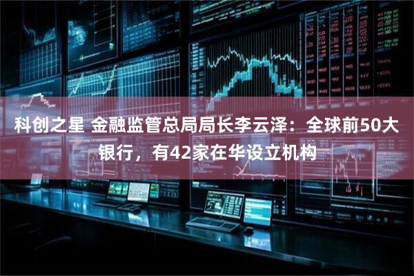 科创之星 金融监管总局局长李云泽：全球前50大银行，有42家在华设立机构