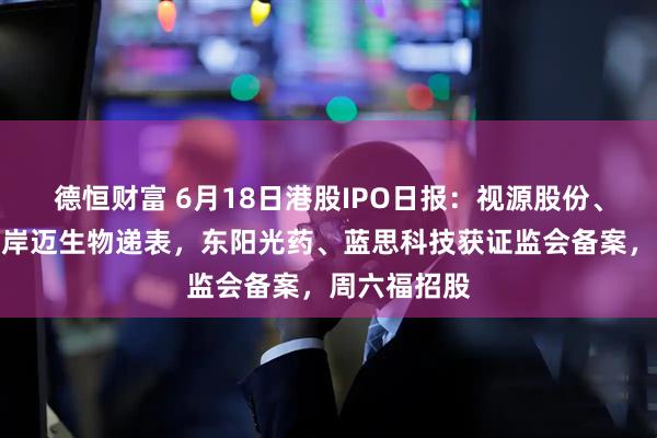 德恒财富 6月18日港股IPO日报：视源股份、海致科技、岸迈生物递表，东阳光药、蓝思科技获证监会备案，周六福招股