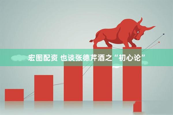 宏图配资 也谈张德芹酒之“初心论”