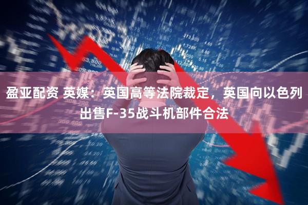 盈亚配资 英媒：英国高等法院裁定，英国向以色列出售F-35战斗机部件合法