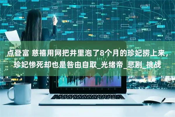 点登富 慈禧用网把井里泡了8个月的珍妃捞上来，珍妃惨死却也是咎由自取_光绪帝_悲剧_挑战