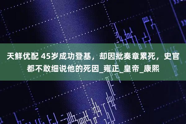 天鲜优配 45岁成功登基，却因批奏章累死，史官都不敢细说他的死因_雍正_皇帝_康熙