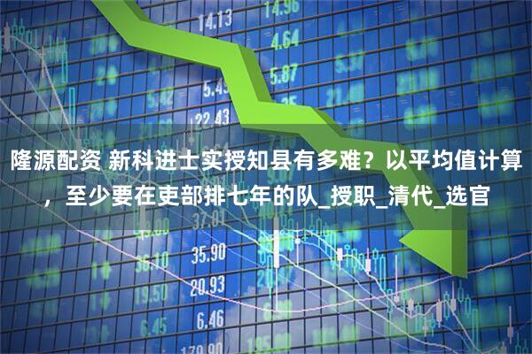 隆源配资 新科进士实授知县有多难？以平均值计算，至少要在吏部排七年的队_授职_清代_选官