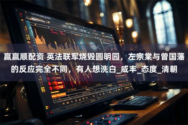 赢赢顺配资 英法联军烧毁圆明园，左宗棠与曾国藩的反应完全不同，有人想洗白_咸丰_态度_清朝