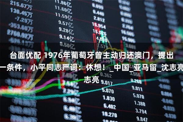 台面优配 1976年葡萄牙曾主动归还澳门，提出一条件，小平同志严词：休想！_中国_亚马留_沈志亮