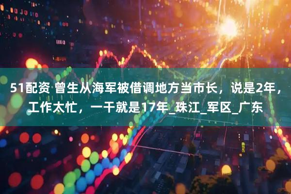51配资 曾生从海军被借调地方当市长，说是2年，工作太忙，一干就是17年_珠江_军区_广东