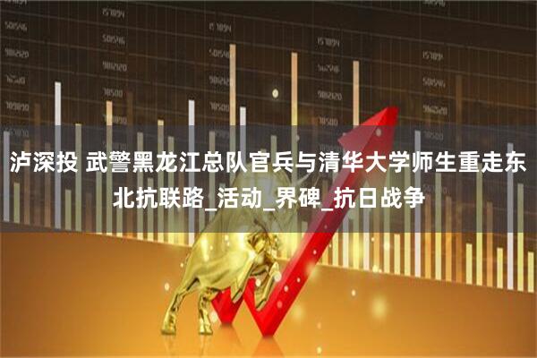 泸深投 武警黑龙江总队官兵与清华大学师生重走东北抗联路_活动_界碑_抗日战争