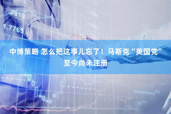 中博策略 怎么把这事儿忘了！马斯克“美国党”至今尚未注册