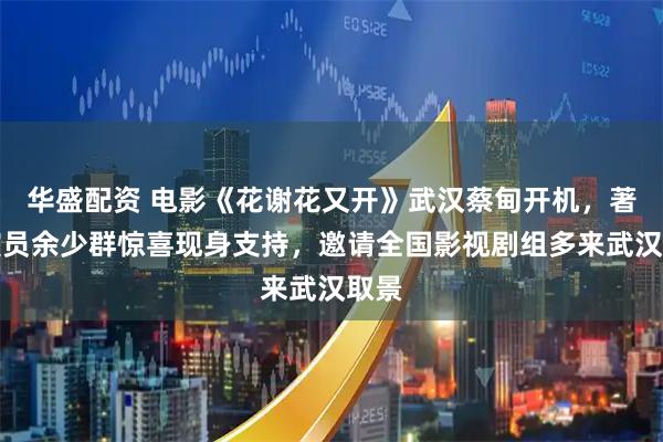 华盛配资 电影《花谢花又开》武汉蔡甸开机，著名演员余少群惊喜现身支持，邀请全国影视剧组多来武汉取景