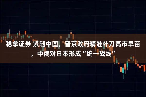 稳拿证券 紧随中国,普京政府精准补刀高市早苗,中俄对日本形成“统一战线”