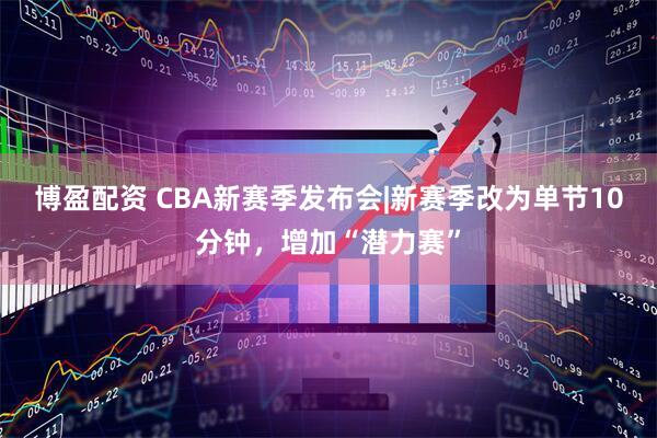 博盈配资 CBA新赛季发布会|新赛季改为单节10分钟,增加“潜力赛”