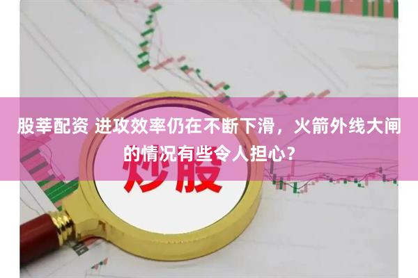 股莘配资 进攻效率仍在不断下滑,火箭外线大闸的情况有些令人担心?