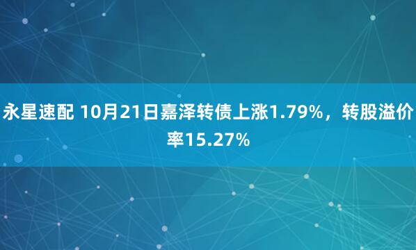 永星速配 10月21日嘉泽转债上涨1.79%,转股溢价率15.27%