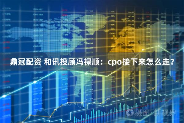 鼎冠配资 和讯投顾冯禄顺:cpo接下来怎么走?