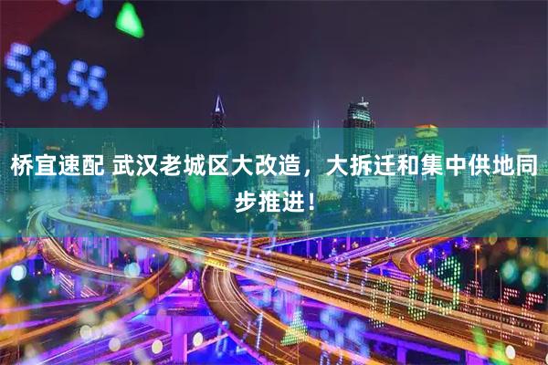 桥宜速配 武汉老城区大改造,大拆迁和集中供地同步推进!