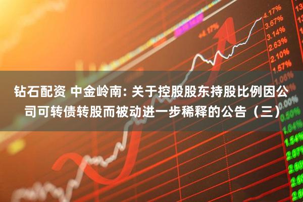 钻石配资 中金岭南: 关于控股股东持股比例因公司可转债转股而被动进一步稀释的公告(三)