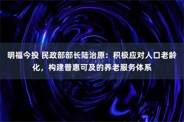明福今投 民政部部长陆治原:积极应对人口老龄化,构建普惠可及的养老服务体系