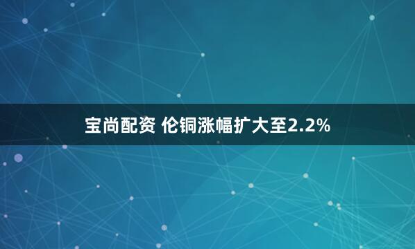 宝尚配资 伦铜涨幅扩大至2.2%