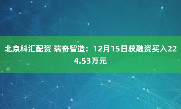 北京科汇配资 瑞奇智造:12月15日获融资买入224.53万元